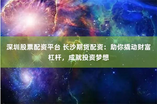 深圳股票配资平台 长沙期货配资：助你撬动财富杠杆，成就投资梦想
